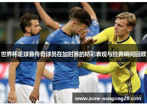世界杯足球赛传奇球员在加时赛的精彩表现与经典瞬间回顾