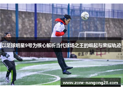 以足球明星9号为核心解析当代球场之王的崛起与荣耀轨迹