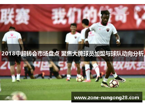 2018中超转会市场盘点 聚焦大牌球员加盟与球队动向分析