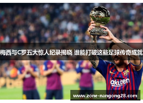 梅西与C罗五大惊人纪录揭晓 谁能打破这些足球传奇成就