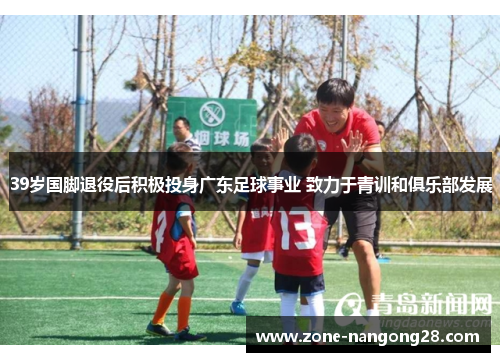 39岁国脚退役后积极投身广东足球事业 致力于青训和俱乐部发展