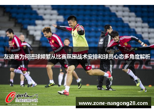 友谊赛为何进球频繁从比赛氛围战术安排和球员心态多角度解析