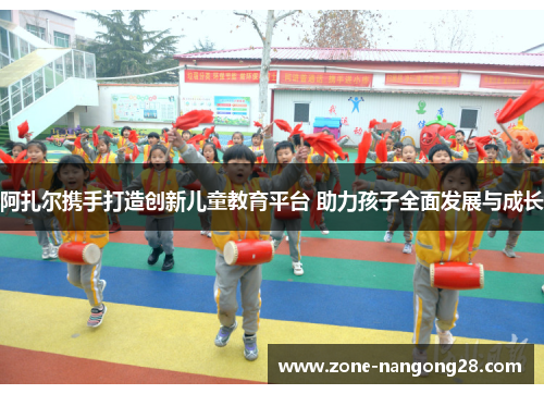 阿扎尔携手打造创新儿童教育平台 助力孩子全面发展与成长